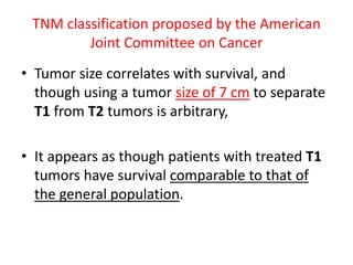 TNM classification proposed by the American
Joint Committee on Cancer
• Tumor size correlates with survival, and
though using a tumor size of 7 cm to separate
T1 from T2 tumors is arbitrary,
• It appears as though patients with treated T1
tumors have survival comparable to that of
the general population.
 
