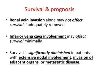 Survival & prognosis
• Renal vein invasion alone may not affect
survival if adequately removed
• Inferior vena cava involvement may affect
survival minimally.
• Survival is significantly diminished in patients
with extensive nodal involvement, invasion of
adjacent organs, or metastatic disease.
 