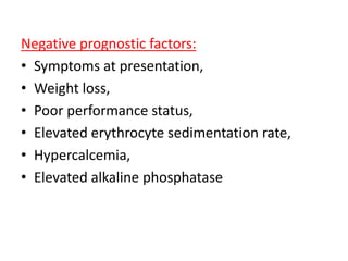 Negative prognostic factors:
• Symptoms at presentation,
• Weight loss,
• Poor performance status,
• Elevated erythrocyte sedimentation rate,
• Hypercalcemia,
• Elevated alkaline phosphatase
 