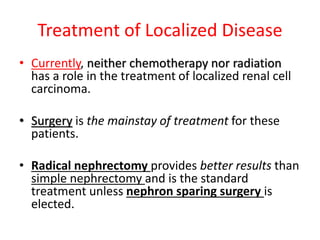 Treatment of Localized Disease
• Currently, neither chemotherapy nor radiation
has a role in the treatment of localized renal cell
carcinoma.
• Surgery is the mainstay of treatment for these
patients.
• Radical nephrectomy provides better results than
simple nephrectomy and is the standard
treatment unless nephron sparing surgery is
elected.
 