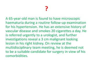 ?
A 65-year-old man is found to have microscopic
haematuria during a routine follow-up examination
for his hypertension. He has an extensive history of
vascular disease and smokes 20 cigarettes a day. He
is referred urgently to a urologist, and further
investigations reveal a 3 cm malignant looking
lesion in his right kidney. On review at the
multidisciplinary team meeting, he is deemed not
to be a suitable candidate for surgery in view of his
comorbidities.
 