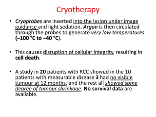Cryotherapy
• Cryoprobes are inserted into the lesion under image
guidance and light sedation. Argon is then circulated
through the probes to generate very low temperatures
(–100 °C to –40 °C).
• This causes disruption of cellular integrity, resulting in
cell death.
• A study in 20 patients with RCC showed in the 10
patients with measurable disease 3 had no visible
tumour at 12 months, and the rest all showed some
degree of tumour shrinkage. No survival data are
available.
 