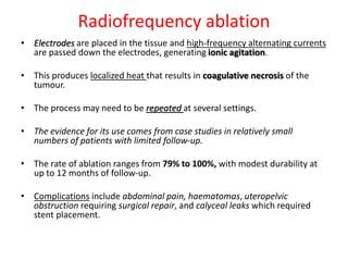 Radiofrequency ablation
• Electrodes are placed in the tissue and high-frequency alternating currents
are passed down the electrodes, generating ionic agitation.
• This produces localized heat that results in coagulative necrosis of the
tumour.
• The process may need to be repeated at several settings.
• The evidence for its use comes from case studies in relatively small
numbers of patients with limited follow-up.
• The rate of ablation ranges from 79% to 100%, with modest durability at
up to 12 months of follow-up.
• Complications include abdominal pain, haematomas, uteropelvic
obstruction requiring surgical repair, and calyceal leaks which required
stent placement.
 