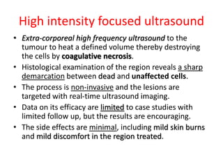 High intensity focused ultrasound
• Extra-corporeal high frequency ultrasound to the
tumour to heat a defined volume thereby destroying
the cells by coagulative necrosis.
• Histological examination of the region reveals a sharp
demarcation between dead and unaffected cells.
• The process is non-invasive and the lesions are
targeted with real-time ultrasound imaging.
• Data on its efficacy are limited to case studies with
limited follow up, but the results are encouraging.
• The side effects are minimal, including mild skin burns
and mild discomfort in the region treated.
 