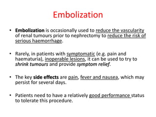Embolization
• Embolization is occasionally used to reduce the vascularity
of renal tumours prior to nephrectomy to reduce the risk of
serious haemorrhage.
• Rarely, in patients with symptomatic (e.g. pain and
haematuria), inoperable lesions, it can be used to try to
shrink tumours and provide symptom relief.
• The key side effects are pain, fever and nausea, which may
persist for several days.
• Patients need to have a relatively good performance status
to tolerate this procedure.
 