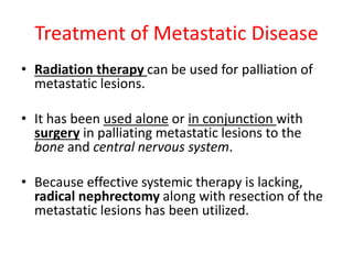 Treatment of Metastatic Disease
• Radiation therapy can be used for palliation of
metastatic lesions.
• It has been used alone or in conjunction with
surgery in palliating metastatic lesions to the
bone and central nervous system.
• Because effective systemic therapy is lacking,
radical nephrectomy along with resection of the
metastatic lesions has been utilized.
 
