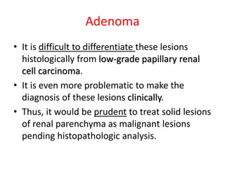 Adenoma
• It is difficult to differentiate these lesions
histologically from low-grade papillary renal
cell carcinoma.
• It is even more problematic to make the
diagnosis of these lesions clinically.
• Thus, it would be prudent to treat solid lesions
of renal parenchyma as malignant lesions
pending histopathologic analysis.
 