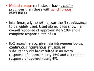 • Metachronous metastases have a better
prognosis than those with synchronous
metastases.
• Interferon, a lymphokine, was the first substance
to be widely used. Used alone, it has shown an
overall response of approximately 10% and a
complete response rate of 1%.
• IL-2 monotherapy, given via intravenous bolus,
continuous intravenous infusion, or
subcutaneously has resulted in an overall
response of approximately 15% and a complete
response of approximately 4%.
 
