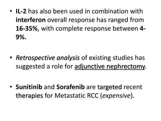 • IL-2 has also been used in combination with
interferon overall response has ranged from
16-35%, with complete response between 4-
9%.
• Retrospective analysis of existing studies has
suggested a role for adjunctive nephrectomy.
• Sunitinib and Sorafenib are targeted recent
therapies for Metastatic RCC (expensive).
 