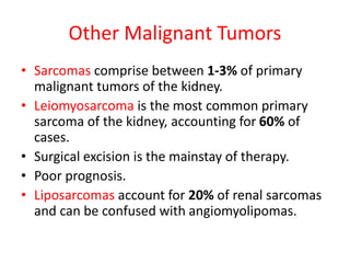 Other Malignant Tumors
• Sarcomas comprise between 1-3% of primary
malignant tumors of the kidney.
• Leiomyosarcoma is the most common primary
sarcoma of the kidney, accounting for 60% of
cases.
• Surgical excision is the mainstay of therapy.
• Poor prognosis.
• Liposarcomas account for 20% of renal sarcomas
and can be confused with angiomyolipomas.
 