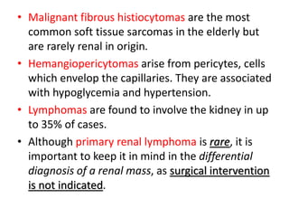 • Malignant fibrous histiocytomas are the most
common soft tissue sarcomas in the elderly but
are rarely renal in origin.
• Hemangiopericytomas arise from pericytes, cells
which envelop the capillaries. They are associated
with hypoglycemia and hypertension.
• Lymphomas are found to involve the kidney in up
to 35% of cases.
• Although primary renal lymphoma is rare, it is
important to keep it in mind in the differential
diagnosis of a renal mass, as surgical intervention
is not indicated.
 