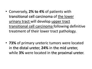 • Conversely, 2% to 4% of patients with
transitional cell carcinoma of the lower
urinary tract will develop upper tract
transitional cell carcinoma following definitive
treatment of their lower tract pathology.
• 73% of primary ureteric tumors were located
in the distal ureter, 24% in the mid ureter,
while 3% were located in the proximal ureter.
 