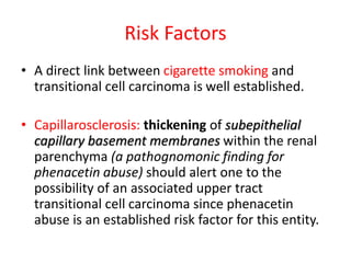 Risk Factors
• A direct link between cigarette smoking and
transitional cell carcinoma is well established.
• Capillarosclerosis: thickening of subepithelial
capillary basement membranes within the renal
parenchyma (a pathognomonic finding for
phenacetin abuse) should alert one to the
possibility of an associated upper tract
transitional cell carcinoma since phenacetin
abuse is an established risk factor for this entity.
 