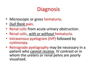 Diagnosis
• Microscopic or gross hematuria.
• Dull flank pain.
• Renal colic from acute urinary obstruction.
• Renal colic, with or without hematuria.
• Intravenous pyelogram (IVP) followed by
cystoscopy.
• Retrograde pyelography may be necessary in a
patient who cannot receive IV contrast or in
whom the ureters or renal pelvis are poorly
visualized.
 