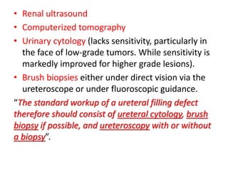• Renal ultrasound
• Computerized tomography
• Urinary cytology (lacks sensitivity, particularly in
the face of low-grade tumors. While sensitivity is
markedly improved for higher grade lesions).
• Brush biopsies either under direct vision via the
ureteroscope or under fluoroscopic guidance.
“The standard workup of a ureteral filling defect
therefore should consist of ureteral cytology, brush
biopsy if possible, and ureteroscopy with or without
a biopsy”.
 