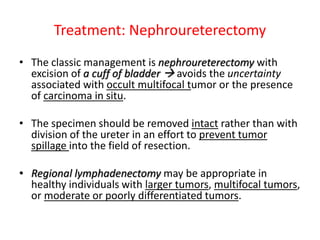Treatment: Nephroureterectomy
• The classic management is nephroureterectomy with
excision of a cuff of bladder  avoids the uncertainty
associated with occult multifocal tumor or the presence
of carcinoma in situ.
• The specimen should be removed intact rather than with
division of the ureter in an effort to prevent tumor
spillage into the field of resection.
• Regional lymphadenectomy may be appropriate in
healthy individuals with larger tumors, multifocal tumors,
or moderate or poorly differentiated tumors.
 