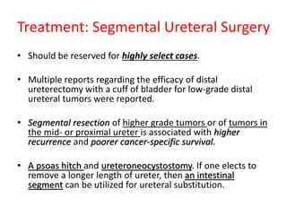 Treatment: Segmental Ureteral Surgery
• Should be reserved for highly select cases.
• Multiple reports regarding the efficacy of distal
ureterectomy with a cuff of bladder for low-grade distal
ureteral tumors were reported.
• Segmental resection of higher grade tumors or of tumors in
the mid- or proximal ureter is associated with higher
recurrence and poorer cancer-specific survival.
• A psoas hitch and ureteroneocystostomy. If one elects to
remove a longer length of ureter, then an intestinal
segment can be utilized for ureteral substitution.
 