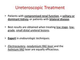 Ureteroscopic Treatment
• Patients with compromised renal function, a solitary or
dominant kidney, or patients with bilateral disease.
• Best results are obtained when treating low stage, low-
grade, small distal ureteral lesions.
• Expert in endourologic techniques.
• Electrocautery, neodymium:YAG laser and the
holmium:YAG laser are equally efficacious.
 