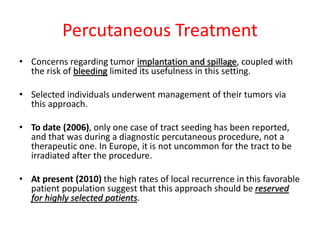 Percutaneous Treatment
• Concerns regarding tumor implantation and spillage, coupled with
the risk of bleeding limited its usefulness in this setting.
• Selected individuals underwent management of their tumors via
this approach.
• To date (2006), only one case of tract seeding has been reported,
and that was during a diagnostic percutaneous procedure, not a
therapeutic one. In Europe, it is not uncommon for the tract to be
irradiated after the procedure.
• At present (2010) the high rates of local recurrence in this favorable
patient population suggest that this approach should be reserved
for highly selected patients.
 