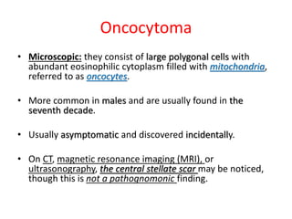 Oncocytoma
• Microscopic: they consist of large polygonal cells with
abundant eosinophilic cytoplasm filled with mitochondria,
referred to as oncocytes.
• More common in males and are usually found in the
seventh decade.
• Usually asymptomatic and discovered incidentally.
• On CT, magnetic resonance imaging (MRI), or
ultrasonography, the central stellate scar may be noticed,
though this is not a pathognomonic finding.
 