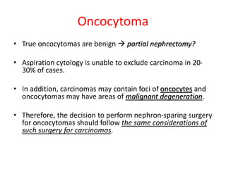 Oncocytoma
• True oncocytomas are benign  partial nephrectomy?
• Aspiration cytology is unable to exclude carcinoma in 20-
30% of cases.
• In addition, carcinomas may contain foci of oncocytes and
oncocytomas may have areas of malignant degeneration.
• Therefore, the decision to perform nephron-sparing surgery
for oncocytomas should follow the same considerations of
such surgery for carcinomas.
 