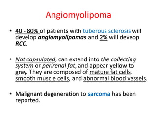 Angiomyolipoma
• 40 - 80% of patients with tuberous sclerosis will
develop angiomyolipomas and 2% will deveop
RCC.
• Not capsulated, can extend into the collecting
system or perirenal fat, and appear yellow to
gray. They are composed of mature fat cells,
smooth muscle cells, and abnormal blood vessels.
• Malignant degeneration to sarcoma has been
reported.
 