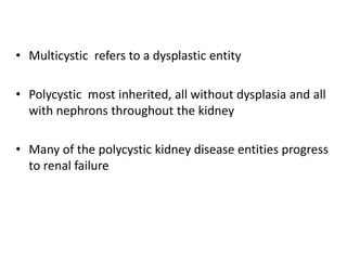 • Multicystic refers to a dysplastic entity
• Polycystic most inherited, all without dysplasia and all
with nephrons throughout the kidney
• Many of the polycystic kidney disease entities progress
to renal failure
 