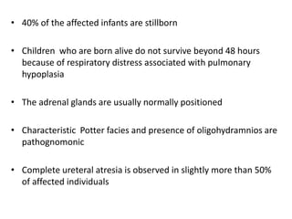 • 40% of the affected infants are stillborn
• Children who are born alive do not survive beyond 48 hours
because of respiratory distress associated with pulmonary
hypoplasia
• The adrenal glands are usually normally positioned
• Characteristic Potter facies and presence of oligohydramnios are
pathognomonic
• Complete ureteral atresia is observed in slightly more than 50%
of affected individuals
 