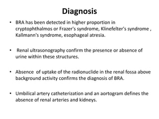 Diagnosis
• BRA has been detected in higher proportion in
cryptophthalmos or Frazer's syndrome, Klinefelter's syndrome ,
Kallmann's syndrome, esophageal atresia.
• Renal ultrasonography confirm the presence or absence of
urine within these structures.
• Absence of uptake of the radionuclide in the renal fossa above
background activity confirms the diagnosis of BRA.
• Umbilical artery catheterization and an aortogram defines the
absence of renal arteries and kidneys.
 
