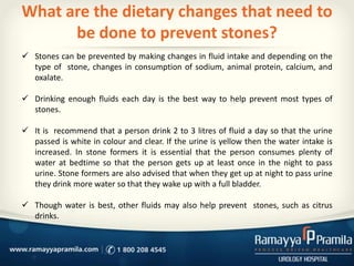 What are the dietary changes that need to
be done to prevent stones?
 Stones can be prevented by making changes in fluid intake and depending on the
type of stone, changes in consumption of sodium, animal protein, calcium, and
oxalate.
 Drinking enough fluids each day is the best way to help prevent most types of
stones.
 It is recommend that a person drink 2 to 3 litres of fluid a day so that the urine
passed is white in colour and clear. If the urine is yellow then the water intake is
increased. In stone formers it is essential that the person consumes plenty of
water at bedtime so that the person gets up at least once in the night to pass
urine. Stone formers are also advised that when they get up at night to pass urine
they drink more water so that they wake up with a full bladder.
 Though water is best, other fluids may also help prevent stones, such as citrus
drinks.
 