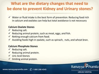 What are the dietary changes that need to
be done to prevent Kidney and Urinary stones?
 Water or fluid intake is the best form of prevention. Reducing food rich
in calcium and oxalates can help but total avoidance is not necessary
Calcium Oxalate Stones
 Reducing salt.
 Reducing animal protein, such as meat, eggs, and fish.
 Retting enough calcium from food.
 Avoiding foods high in oxalate, such as spinach, nuts, and wheat bran.
Calcium Phosphate Stones
 Reducing salt.
 Reducing animal protein.
 Uric Acid Stones
 limiting animal protein.
 