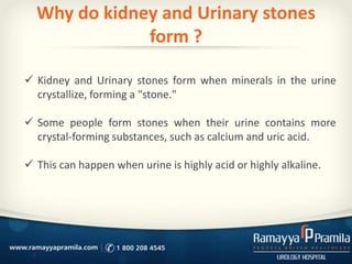 Why do kidney and Urinary stones
form ?
 Kidney and Urinary stones form when minerals in the urine
crystallize, forming a "stone."
 Some people form stones when their urine contains more
crystal-forming substances, such as calcium and uric acid.
 This can happen when urine is highly acid or highly alkaline.
 