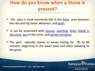 How do you know when a Stone is
present?
 The pain is most commonly felt in the flank area between
the ribs and hip,lower abdomen, and groin.
 It can be associated with nausea, vomiting, fever, blood in
the urine, pus in the urine, and painful urination.
 The pain typically comes in waves lasting for 20 to 60
minutes, beginning in the lower back and often radiating to
the groin.
 