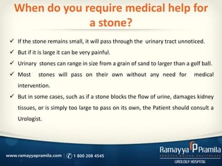 When do you require medical help for
a stone?
 If the stone remains small, it will pass through the urinary tract unnoticed.
 But if it is large it can be very painful.
 Urinary stones can range in size from a grain of sand to larger than a golf ball.
 Most stones will pass on their own without any need for medical
intervention.
 But in some cases, such as if a stone blocks the flow of urine, damages kidney
tissues, or is simply too large to pass on its own, the Patient should consult a
Urologist.
 