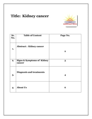 Title: Kidney cancer
Sr.
No.
Table of Content Page No.
1.
Abstract : Kidney cancer
2
2. Signs & Symptoms of Kidney
cancer
3
3.
Diagnosis and treatments
4
4. About Us 6
 