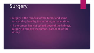 Surgery
 surgery is the removal of the tumor and some
surrounding healthy tissue during an operation
 if the cancer has not spread beyond the kidneys,
surgery to remove the tumor , part or all of the
kidney
 
