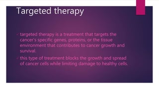 Targeted therapy
 targeted therapy is a treatment that targets the
cancer’s specific genes, proteins, or the tissue
environment that contributes to cancer growth and
survival.
 this type of treatment blocks the growth and spread
of cancer cells while limiting damage to healthy cells.
 