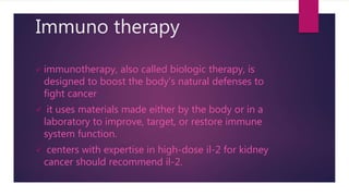 Immuno therapy
 immunotherapy, also called biologic therapy, is
designed to boost the body's natural defenses to
fight cancer
 it uses materials made either by the body or in a
laboratory to improve, target, or restore immune
system function.
 centers with expertise in high-dose il-2 for kidney
cancer should recommend il-2.
 