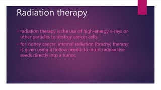 Radiation therapy
 radiation therapy is the use of high-energy x-rays or
other particles to destroy cancer cells.
 for kidney cancer, internal radiation (brachy) therapy
is given using a hollow needle to insert radioactive
seeds directly into a tumor.
 