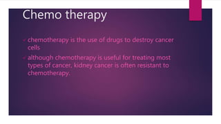 Chemo therapy
 chemotherapy is the use of drugs to destroy cancer
cells
 although chemotherapy is useful for treating most
types of cancer, kidney cancer is often resistant to
chemotherapy.
 