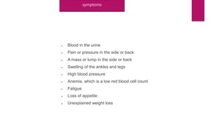 symptoms
 Blood in the urine
 Pain or pressure in the side or back
 A mass or lump in the side or back
 Swelling of the ankles and legs
 High blood pressure
 Anemia, which is a low red blood cell count
 Fatigue
 Loss of appetite
 Unexplained weight loss
 