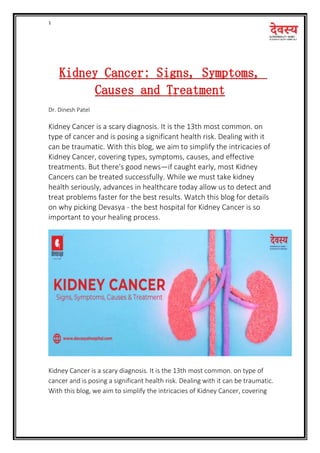 1
Kidney Cancer: Signs, Symptoms,
Causes and Treatment
Dr. Dinesh Patel
Kidney Cancer is a scary diagnosis. It is the 13th most common. on
type of cancer and is posing a significant health risk. Dealing with it
can be traumatic. With this blog, we aim to simplify the intricacies of
Kidney Cancer, covering types, symptoms, causes, and effective
treatments. But there's good news—if caught early, most Kidney
Cancers can be treated successfully. While we must take kidney
health seriously, advances in healthcare today allow us to detect and
treat problems faster for the best results. Watch this blog for details
on why picking Devasya - the best hospital for Kidney Cancer is so
important to your healing process.
Kidney Cancer is a scary diagnosis. It is the 13th most common. on type of
cancer and is posing a significant health risk. Dealing with it can be traumatic.
With this blog, we aim to simplify the intricacies of Kidney Cancer, covering
 