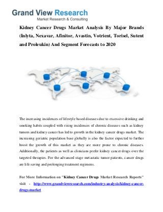 Kidney Cancer Drugs Market Analysis By Major Brands
(Inlyta, Nexavar, Afinitor, Avastin, Votrient, Torisel, Sutent
and Proleukin) And Segment Forecasts to 2020
The increasing incidences of lifestyle based diseases due to excessive drinking and
smoking habits coupled with rising incidences of chronic diseases such as kidney
tumors and kidney cancer has led to growth in the kidney cancer drugs market. The
increasing geriatric population base globally is also the factor expected to further
boost the growth of this market as they are more prone to chronic diseases.
Additionally, the patients as well as clinicians prefer kidney cancer drugs over the
targeted therapies. For the advanced stage metastatic tumor patients, cancer drugs
are life saving and prolonging treatment regimens.
For More Information on "Kidney Cancer Drugs Market Research Reports"
visit - http://www.grandviewresearch.com/industry-analysis/kidney-cancer-
drugs-market
 