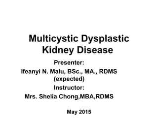 Multicystic Dysplastic
Kidney Disease
Presenter:
Ifeanyi N. Malu, BSc., MA., RDMS
(expected)
Instructor:
Mrs. Shelia Chong,MBA,RDMS
May 2015
 