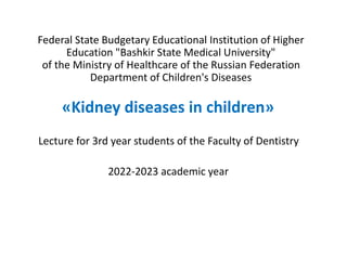 Federal State Budgetary Educational Institution of Higher
Education "Bashkir State Medical University"
of the Ministry of Healthcare of the Russian Federation
Department of Children's Diseases
«Kidney diseases in children»
Lecture for 3rd year students of the Faculty of Dentistry
2022-2023 academic year
 