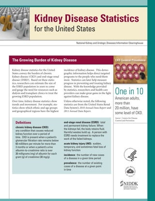 Kidney Disease Statistics
for the United States
National Kidney and Urologic Diseases Information Clearinghouse

The Growing Burden of Kidney Disease
Kidney disease statistics for the United
States convey the burden of chronic
kidney disease (CKD) and end-stage renal
disease (ESRD). Based on these statis­
tics, researchers can estimate the size of
the ESRD population in years to come
and gauge the need for resources such as
dialysis and transplant clinics to treat the
growing ESRD population.

incidence of kidney disease. This demo­
graphic information helps direct targeted
programs to the people who need them
most. Statistics can later help measure
progress in preventing and treating kidney
disease. With the knowledge provided
by statistics, researchers and health care
providers can make great gains in the ﬁght
against kidney disease.

Over time, kidney disease statistics show
trends and movement. For example, sta­
tistics show which ethnic and age groups
and geographical regions have the highest

Unless otherwise noted, the following
statistics are from the United States Renal
Data System’s 2010 Annual Data Report and
2011 Annual Data Report.

Deﬁnitions
chronic kidney disease (CKD):
any condition that causes reduced
kidney function over a period of
time. CKD is present when a patient’s
glomerular ﬁltration rate remains below
60 milliliters per minute for more than
3 months or when a patient’s urine
albumin-to-creatinine ratio is over
30 milligrams (mg) of albumin for each
gram (g) of creatinine (30 mg/g).

end-stage renal disease (ESRD): total
and permanent kidney failure. When
the kidneys fail, the body retains ﬂuid.
Harmful wastes build up. A person with
ESRD needs treatment to replace the
work of the failed kidneys.
acute kidney injury (AKI): sudden,
temporary, and sometimes fatal loss of
kidney function
incidence: the number of new cases
of a disease in a given time period
prevalence: the number of existing
cases of a disease at a given point
in time

CKD General Prevalence

One in 10
American adults,
more than
20 million, have
some level of CKD.
Source: Centers for Disease
Control and Prevention

 