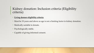 Kidney donation: Inclusion criteria (Eligibility
criteria)
• Living donner eligibility criteria:
• Must be 19 years and above as age is not a limiting factor in kidney donation.
• Medically suitable to donate.
• Psychologically stable.
• Capable of giving informed consent.
 