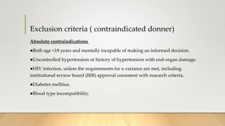 Exclusion criteria ( contraindicated donner)
Absolute contraindications
●Both age <18 years and mentally incapable of making an informed decision.
●Uncontrolled hypertension or history of hypertension with end-organ damage.
●HIV infection, unless the requirements for a variance are met, including
institutional review board (IRB) approval consistent with research criteria.
●Diabetes mellitus.
●Blood type incompatibility.
 