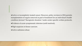 ●Active or incompletely treated cancer. However, policy revision in 2016 permits
transplantation of organs removed as part of treatment for an individual's health
condition (termed "therapeutic donation "under center-specific written protocols.
●Evidence of acute symptomatic infection (until resolved).
●High suspicion of donor coercion.
●Active substance abuse
 