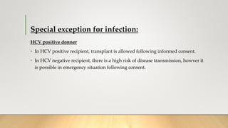 Special exception for infection:
HCV positive donner
• In HCV positive recipient, transplant is allowed following informed consent.
• In HCV negative recipient, there is a high risk of disease transmission, howver it
is possible in emergency situation following consent.
 